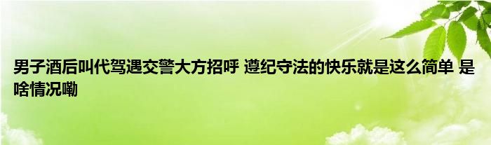 男子酒后叫代驾遇交警大方招呼 遵纪守法的快乐就是这么简单 是啥情况嘞