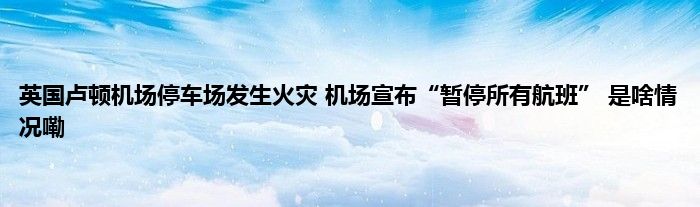 英国卢顿机场停车场发生火灾 机场宣布“暂停所有航班” 是啥情况嘞