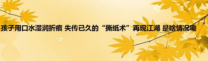 孩子用口水湿润折痕 失传已久的“撕纸术”再现江湖 是啥情况嘞