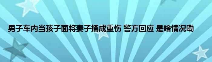 男子车内当孩子面将妻子捅成重伤 警方回应 是啥情况嘞