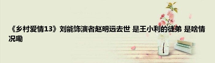 《乡村爱情13》刘能饰演者赵明远去世 是王小利的徒弟 是啥情况嘞
