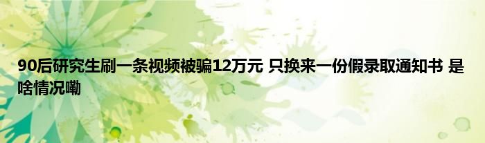 90后研究生刷一条视频被骗12万元 只换来一份假录取通知书 是啥情况嘞