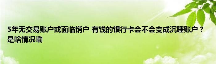 5年无交易账户或面临销户 有钱的银行卡会不会变成沉睡账户？ 是啥情况嘞