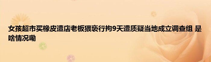 女孩超市买橡皮遭店老板猥亵行拘9天遭质疑当地成立调查组 是啥情况嘞