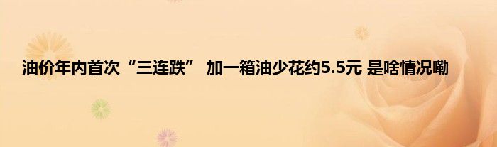 油价年内首次“三连跌” 加一箱油少花约5.5元 是啥情况嘞