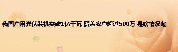 我国户用光伏装机突破1亿千瓦 覆盖农户超过500万 是啥情况嘞