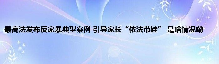 最高法发布反家暴典型案例 引导家长“依法带娃” 是啥情况嘞