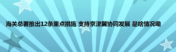 海关总署推出12条重点措施 支持京津冀协同发展 是啥情况嘞