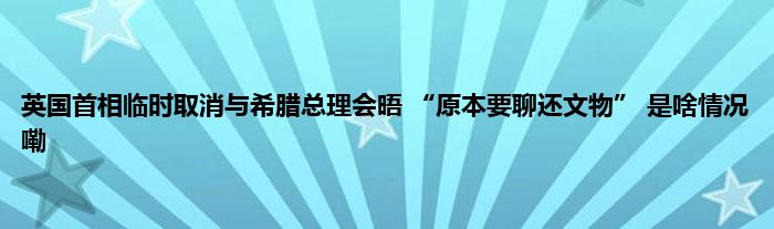 英国首相临时取消与希腊总理会晤 “原本要聊还文物” 是啥情况嘞