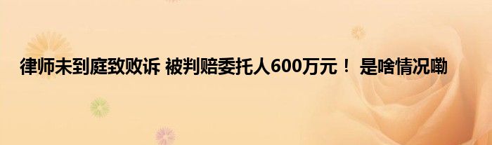 律师未到庭致败诉 被判赔委托人600万元！ 是啥情况嘞