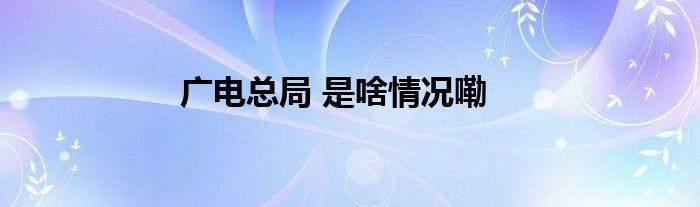 广电总局 是啥情况嘞