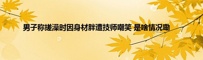 男子称搓澡时因身材胖遭技师嘲笑 是啥情况嘞