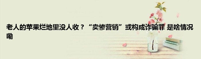 老人的苹果烂地里没人收？“卖惨营销”或构成诈骗罪 是啥情况嘞