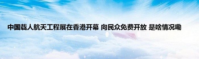 中国载人航天工程展在香港开幕 向民众免费开放 是啥情况嘞