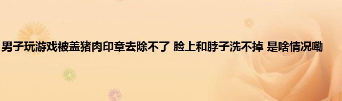 男子玩游戏被盖猪肉印章去除不了 脸上和脖子洗不掉 是啥情况嘞