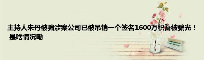 主持人朱丹被骗涉案公司已被吊销一个签名1600万积蓄被骗光！ 是啥情况嘞