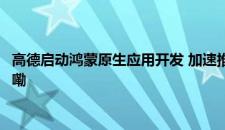 高德启动鸿蒙原生应用开发 加速推动行业的鸿蒙化进程 是啥情况嘞