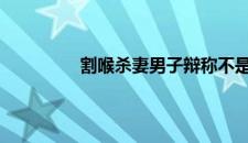 割喉杀妻男子辩称不是故意 是啥情况嘞